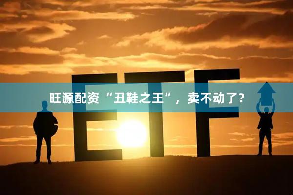 旺源配资 “丑鞋之王”，卖不动了？