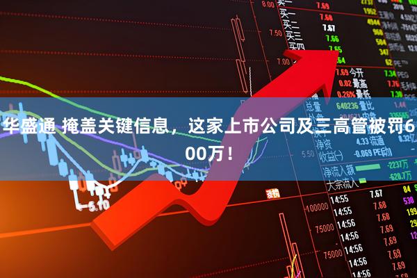 华盛通 掩盖关键信息，这家上市公司及三高管被罚600万！