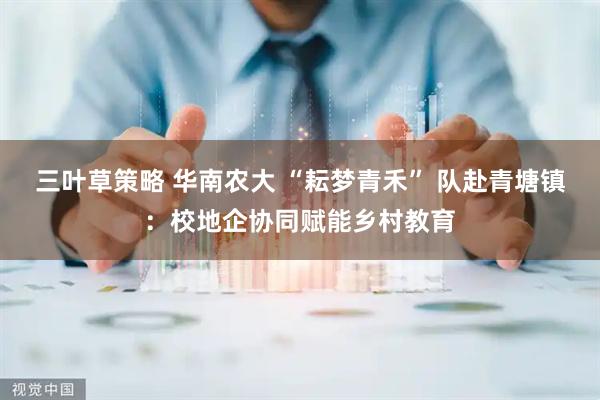 三叶草策略 华南农大 “耘梦青禾” 队赴青塘镇：校地企协同赋能乡村教育