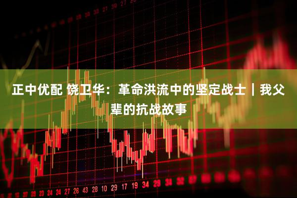 正中优配 饶卫华：革命洪流中的坚定战士｜我父辈的抗战故事