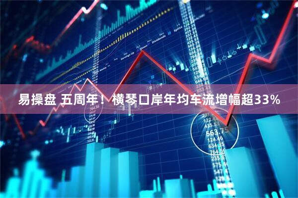 易操盘 五周年！横琴口岸年均车流增幅超33%