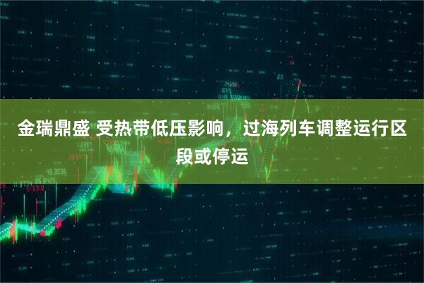 金瑞鼎盛 受热带低压影响，过海列车调整运行区段或停运