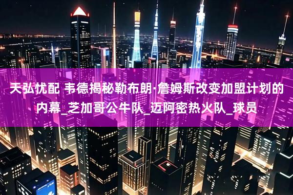 天弘忧配 韦德揭秘勒布朗·詹姆斯改变加盟计划的内幕_芝加哥公牛队_迈阿密热火队_球员