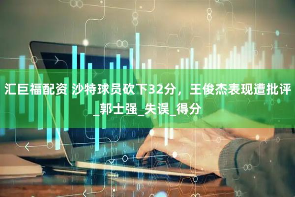 汇巨福配资 沙特球员砍下32分，王俊杰表现遭批评_郭士强_失误_得分
