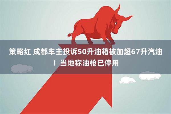 策略红 成都车主投诉50升油箱被加超67升汽油！当地称油枪已停用