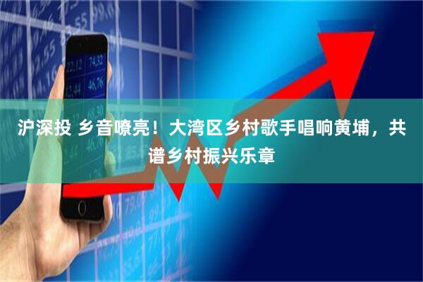 沪深投 乡音嘹亮！大湾区乡村歌手唱响黄埔，共谱乡村振兴乐章