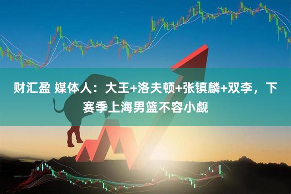 财汇盈 媒体人：大王+洛夫顿+张镇麟+双李，下赛季上海男篮不容小觑