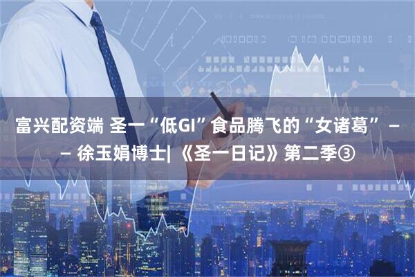 富兴配资端 圣一“低GI”食品腾飞的“女诸葛” —— 徐玉娟博士| 《圣一日记》第二季③