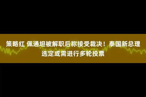 策略红 佩通坦被解职后称接受裁决！泰国新总理选定或需进行多轮投票