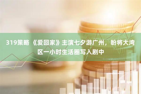 319策略 《爱回家》主演七夕游广州，盼将大湾区一小时生活圈写入剧中