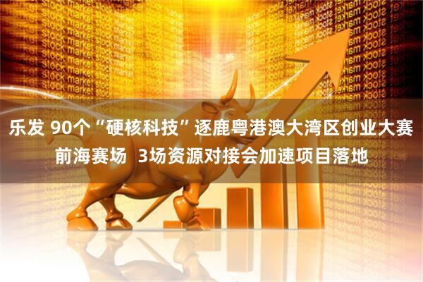 乐发 90个“硬核科技”逐鹿粤港澳大湾区创业大赛前海赛场  3场资源对接会加速项目落地