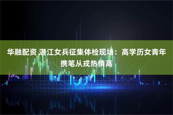 华融配资 湛江女兵征集体检现场：高学历女青年携笔从戎热情高
