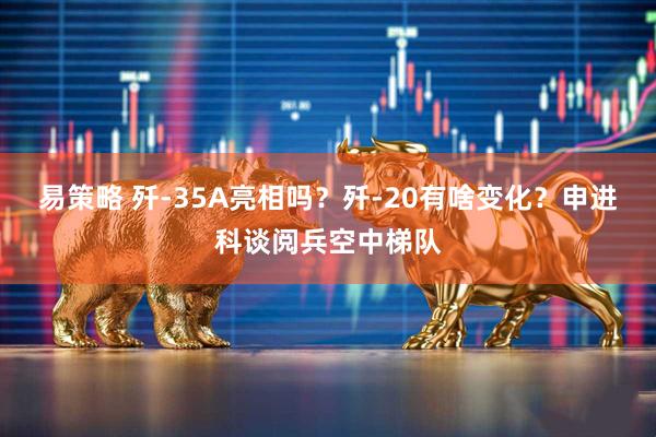 易策略 歼-35A亮相吗？歼-20有啥变化？申进科谈阅兵空中梯队