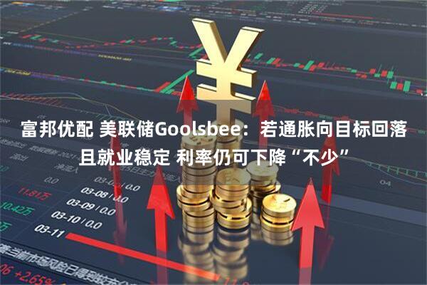 富邦优配 美联储Goolsbee：若通胀向目标回落且就业稳定 利率仍可下降“不少”