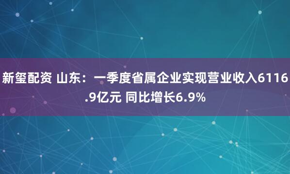 新玺配资 山东：一季度省属企业实现营业收入6116.9亿元 同比增长6.9%