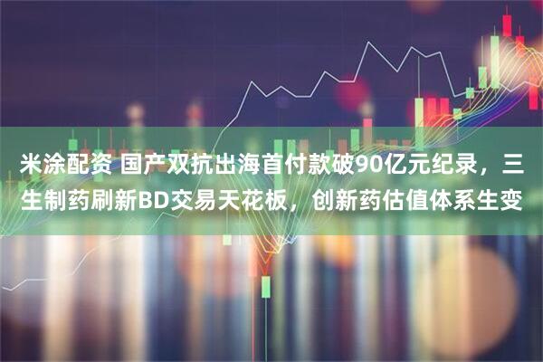 米涂配资 国产双抗出海首付款破90亿元纪录，三生制药刷新BD交易天花板，创新药估值体系生变