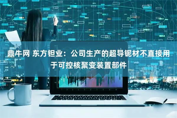 鼎牛网 东方钽业：公司生产的超导铌材不直接用于可控核聚变装置部件