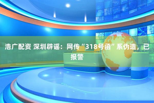 浩广配资 深圳辟谣：网传“318号函”系伪造，已报警