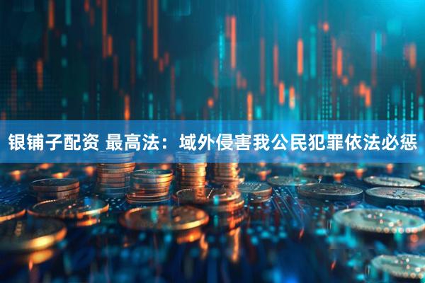 银铺子配资 最高法：域外侵害我公民犯罪依法必惩