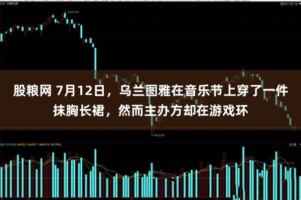 股粮网 7月12日，乌兰图雅在音乐节上穿了一件抹胸长裙，然而主办方却在游戏环