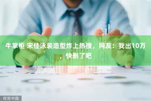 牛掌柜 宋佳泳装造型炸上热搜，网友：我出10万，快删了吧