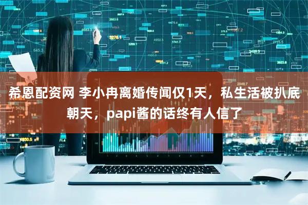 希恩配资网 李小冉离婚传闻仅1天，私生活被扒底朝天，papi酱的话终有人信了